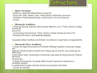 Estructura 
‰ Datos Personales 
• Nombre y Apellidos (Resaltados en negrita). 
• Dirección: Calle, número, piso, código postal, población y provincia. 
• Teléfono: Preferiblemente dos, el particular y otro de contacto. 
• E-mail. 
 ‰ Formación Académica 
• Título de Escuela Superior (Doctorados, Masters, etc.): Título, Centro, Ciudad, 
Fechas de 
Inicio-Fin. 
• Licenciatura Universitaria: Título, Centro, Ciudad, Fechas de Inicio-Fin. 
• Estudios Oficiales o de Enseñanza Reglada. 
Se pueden añadir las Becas de Estudio recibidas en el apartado correspondiente. 
 ‰ Formación Extra Académica 
• Cursos de Capacitación para la Profesión: Reflejar aquéllos cursos que tengan 
una 
especial relevancia para el puesto de trabajo que se solicita. Los cursos que se 
mencionen 
o bien deben tener un prestigio reconocido o que sean de larga duración. Indicar 
las horas 
de duración. 
• Cursos de Formación: Se puede añadir la participación en seminarios o 
jornadas, siempre 
y cuando éstos tengan relación directa con el puesto solicitado. 
• Cursos de Idiomas. 
 