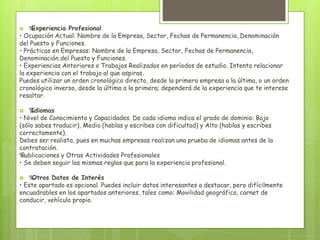  ‰ Experiencia Profesional 
• Ocupación Actual: Nombre de la Empresa, Sector, Fechas de Permanencia, Denominación 
del Puesto y Funciones. 
• Prácticas en Empresas: Nombre de la Empresa, Sector, Fechas de Permanencia, 
Denominación del Puesto y Funciones. 
• Experiencias Anteriores o Trabajos Realizados en períodos de estudio. Intenta relacionar 
la experiencia con el trabajo al que aspiras. 
Puedes utilizar un orden cronológico directo, desde la primera empresa a la última, o un orden 
cronológico inverso, desde la última a la primera; dependerá de la experiencia que te interese 
resaltar. 
‰ Idiomas 
• Nivel de Conocimiento y Capacidades. De cada idioma indica el grado de dominio: Bajo 
(sólo sabes traducir), Medio (hablas y escribes con dificultad) y Alto (hablas y escribes 
correctamente). 
Debes ser realista, pues en muchas empresas realizan una prueba de idiomas antes de la 
contratación. 
‰ Publicaciones y Otras Actividades Profesionales 
• Se deben seguir las mismas reglas que para la experiencia profesional. 
 ‰ Otros Datos de Interés 
• Este apartado es opcional. Puedes incluir datos interesantes a destacar, pero difícilmente 
encuadrables en los apartados anteriores, tales como: Movilidad geográfica, carnet de 
conducir, vehículo propio. 
 