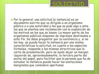 SOLICITUD 
 Por lo general, una solicitud (o instancia) es un 
documento escrito que va dirigido a un organismo 
público o a una autoridad a los que se pide algo o ante 
los que se plantea una reclamación con la exposición de 
los motivos en los que se basan. La mayor parte de los 
organismos públicos disponen de impresos destinados a 
este fin. Se debe preguntar por su existencia y, si no 
los hay, se puede hacer la instancia por uno mismo. 
características la solicitud, en cuanto a los aspectos 
formales, responde a las mismas directrices que la 
carta de presentación, pero se suele dejar un margen 
izquierdo de, aproximadamente, la tercera parte del 
ancho del papel, para facilitar que la persona que ha de 
estudiar la instancia pueda hacer las anotaciones 
marginales que considere oportunas. 
 