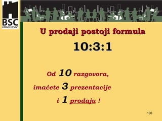 U prodaji postoji formula 10:3:1   Od  10  razgovora,  imaćete  3  prezentacije  i  1   prodaju  ! 