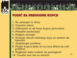 VODIČ ZA NEZGODNE KUPCE 1.  Ne uzimajte to lično   2.  Ostanite mirni   3.  Odbranite se od besa kupca/potrošača 4. Pokažite saosećanje   5. Pažljivo slušajte 6. Nemojte davati obećanja koja ne možete da ispunite 7. Analizirajte problem 8. Pitajte kupca kako bi on/ona želela da reši problem 9. Naglasite kako možete da pomognete 10. Uradite ono što se obećali 