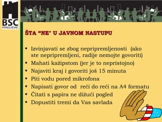 ŠTA “NE" U JAVNOM NASTUPU  Izvinjavati se zbog nepripremljenosti  (ako ste nepripremljeni, radije nemojte govoriti) Mahati kažipstom (jer je to nepristojno) Najaviti kraj i govoriti još 15 minuta  Piti vodu pored mikrofona  Napisati govor od  reči do reči na A4 formatu  Čitati s papira ne dižući pogled  Dopustiti tremi da Vas savlada  