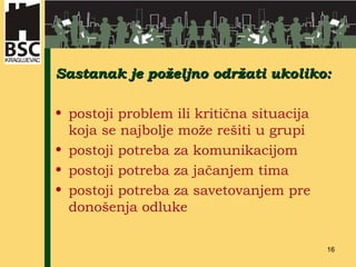 Sastanak je po željno održati ukoliko: postoji problem ili kritična situacija koja se najbolje može rešiti u grupi postoji potreba za komunikacijom postoji potreba za jačanjem tima postoji potreba za savetovanje m  pre donošenja odluke 