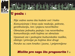 U poslu : Nije važno samo šta kažete već i kako Komunicirate  i k roz vaše reakcije, pokrete, gestikulaciju, ton i pojavu-neverbalno Obraćate jednaku pažnju i na neverbalnu komunikaciju onih kojima se obraćate Upoznati ste i poštujete kulturološke razlike, običaje i principe po kojima žive drugi Poruke su vam kratke i jasne, i pripremljene Mislite pre nego što progovorite  ! 
