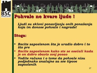 Pohvale ne kvare ljude ! Ljudi su skloni ponavljanju onih ponašanja koja im donose pohvale  i  nagrade! Stoga: Recite zaposlenom šta je uradio dobro i to što pre Recite zaposlenom kako ste se osećali kada je on dobro obavio svoj posao Vodite računa i o tome da pohvale nisu podjednako značajne za sve tipove zaposlenih 