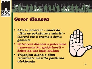 Govor dlanova Ako su otvoreni – znači da ništa ne pokušavate sakriti – iskreni ste u onome o čemu govorite Zatvoreni dlanovi s palčevima usmerenim ka spoljašnosti – želite da vas ljudi slušaju Trljanjem dlana o dlan izražavate vlastita pozitivna  očekivanja 