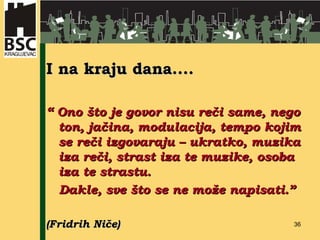 I na kraju dana.... “  Ono što je govor nisu reči same, nego ton, jačina, modulacija, tempo kojim se reči izgovaraju – ukratko, muzika iza reči, strast iza te muzike, osoba iza te strastu. Dakle, sve što se ne može napisati.” (Fridrih Niče) 