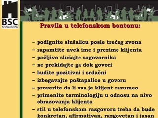 Pravila u telefonskom bontonu: podignite slušalicu posle trećeg zvona zapamtite uvek ime i prezime klijenta pažljivo slušajte sagovornika  ne prekidajte ga dok govori budite pozitivni i srdačni izbegavajte poštapalice u govoru proverite da li vas je klijent razumeo primenite terminologiju u odnosu na nivo obrazovanja klijenta stil u telefonskom razgovoru treba da bude konkretan, afirmativan, razgovetan i jasan 