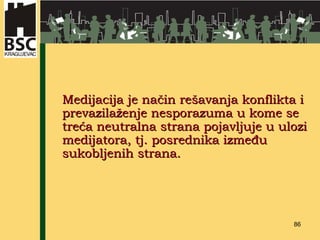 Medijacija je način rešavanja konflikta i prevazilaženje nesporazuma u kome se treća neutralna strana pojavljuje u ulozi medijatora, tj. posrednika između sukobljenih strana. 