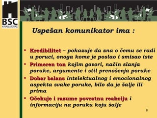 Uspešan komunikator ima : Kredibilitet  –  pokazuje da zna o čemu se radi u poruci, onoga kome je poslao i smisao iste Primeren ton   kojim govori, način slanja poruke, argumente i stil prenošenja poruke Dobar balans   intelektualnog i emocionalnog aspekta svake poruke, bilo da je šalje ili prima Očekuje i razume povratnu reakciju   i informaciju na poruku koju šalje  