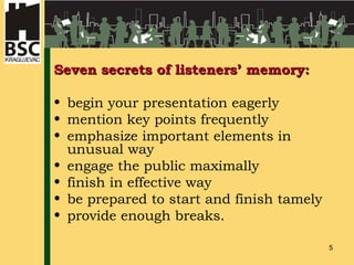 Seven secrets of listeners’ memory: begin your presentation eagerly mention key points frequently emphasize important elements in unusual way engage the public maximally finish in effective way be prepared to start and finish tamely provide enough breaks.