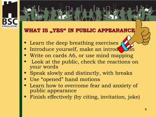 WHAT IS „YES“ IN PUBLIC APPEARANCE Learn the deep breathing exercises Introduce yourself, make an introduction Write on cards A6, or use mind mapping Look at the public, check the reactions on your words Speak slowly and distinctly, with breaks Use “opened” hand motions Learn how to overcome fear and anxiety of public appearance Finish effectively (by citing, invitation, joke)