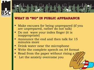 WHAT IS “NO” IN PUBLIC APPEARANCE Make excuses for being unprepared (if you are unprepared, rather do not talk) Do not wave your index finger (it is inappropriate) Announce the end and then talk for 15 minutes more Drink water near the microphone Write the complete speech on A4 format Read from the paper without rising a look Let the anxiety overcome you