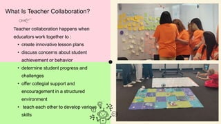 What Is Teacher Collaboration?
Teacher collaboration happens when
educators work together to :
• create innovative lesson plans
• discuss concerns about student
achievement or behavior
• determine student progress and
challenges
• offer collegial support and
encouragement in a structured
environment
• teach each other to develop various
skills
 