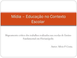 Mídia – Educação no Contexto
               Escolar


Mapeamento crítico dos trabalhos realizados nas escolas de Ensino
                Fundamental em Florianópolis

                                             Autor: Silvio P Costa.
 