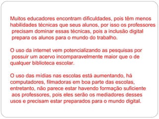 Muitos educadores encontram dificuldades, pois têm menos
habilidades técnicas que seus alunos, por isso os professores
 precisam dominar essas técnicas, pois a inclusão digital
 prepara os alunos para o mundo do trabalho.

O uso da internet vem potencializando as pesquisas por
 possuir um acervo incomparavelmente maior que o de
qualquer biblioteca escolar.

O uso das mídias nas escolas está aumentando, há
computadores, filmadoras em boa parte das escolas,
entretanto, não parece estar havendo formação suficiente
 aos professores, pois eles serão os mediadores desses
usos e precisam estar preparados para o mundo digital.
 