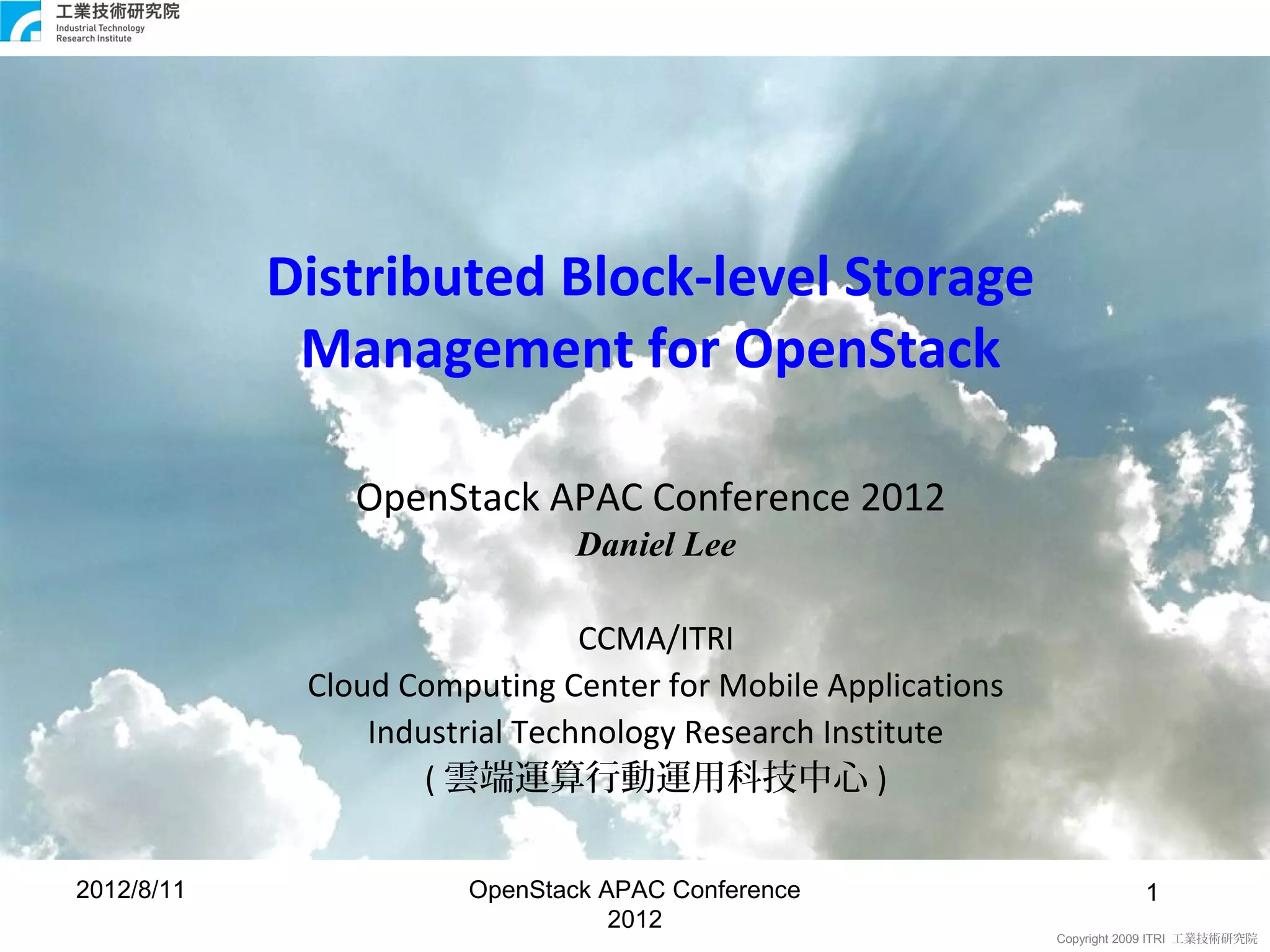 Distributed Block-level Storage
             Management for OpenStack

                OpenStack APAC Conference 2012
                               Daniel Lee

                                CCMA/ITRI
             Cloud Computing Center for Mobile Applications
                 Industrial Technology Research Institute
                     ( 雲端運算行動運用科技中心 )


2012/8/11              OpenStack APAC Conference                         1 1
                                  2012
                                                              Copyright 2009 ITRI 工業技術研究院
 