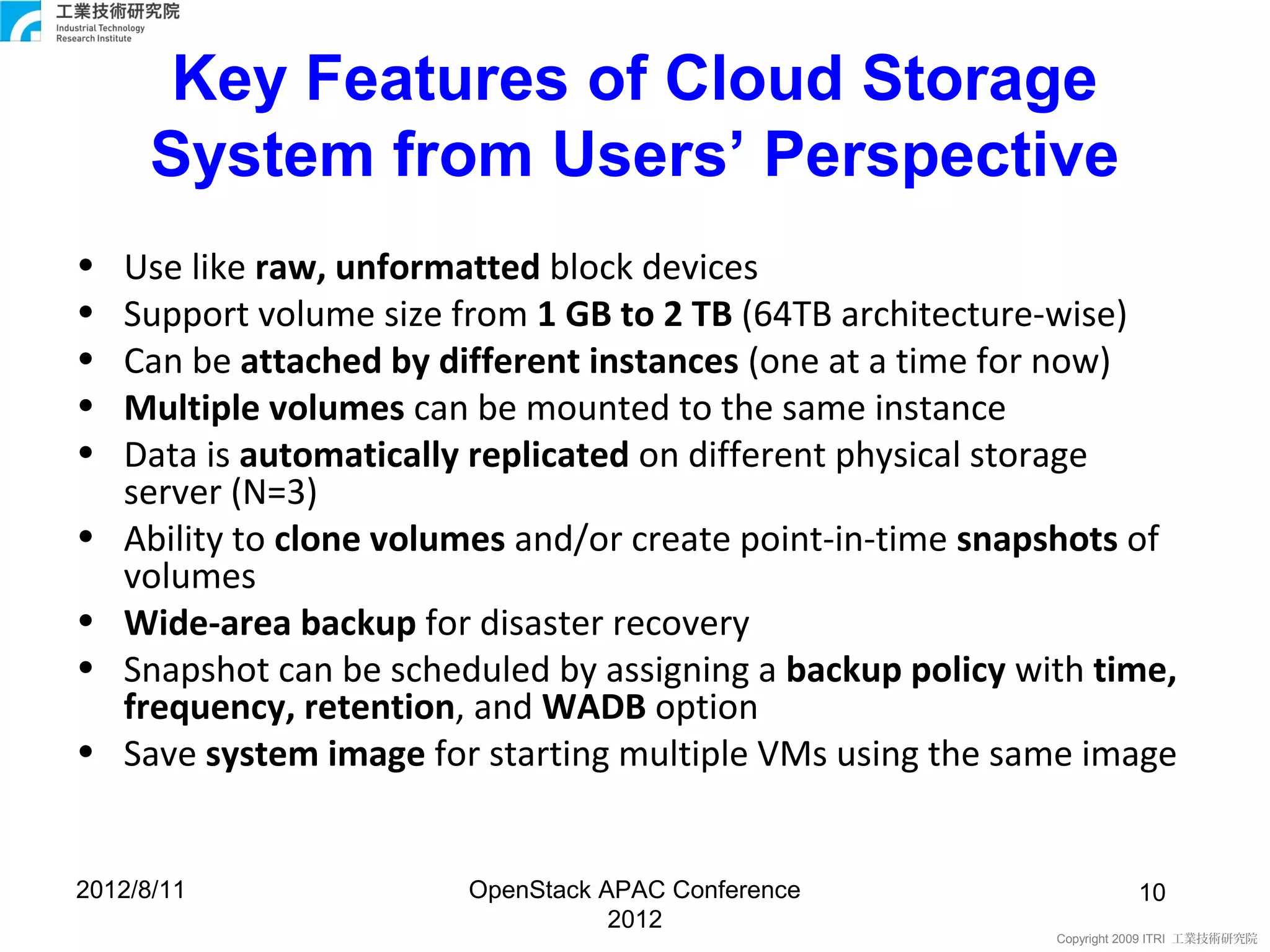 Key Features of Cloud Storage
      System from Users’ Perspective
•   Use like raw, unformatted block devices
•   Support volume size from 1 GB to 2 TB (64TB architecture-wise)
•   Can be attached by different instances (one at a time for now)
•   Multiple volumes can be mounted to the same instance
•   Data is automatically replicated on different physical storage
    server (N=3)
•   Ability to clone volumes and/or create point-in-time snapshots of
    volumes
•   Wide-area backup for disaster recovery
•   Snapshot can be scheduled by assigning a backup policy with time,
    frequency, retention, and WADB option
•   Save system image for starting multiple VMs using the same image


2012/8/11                OpenStack APAC Conference                     10
                                    2012
                                                             Copyright 2009 ITRI 工業技術研究院
 