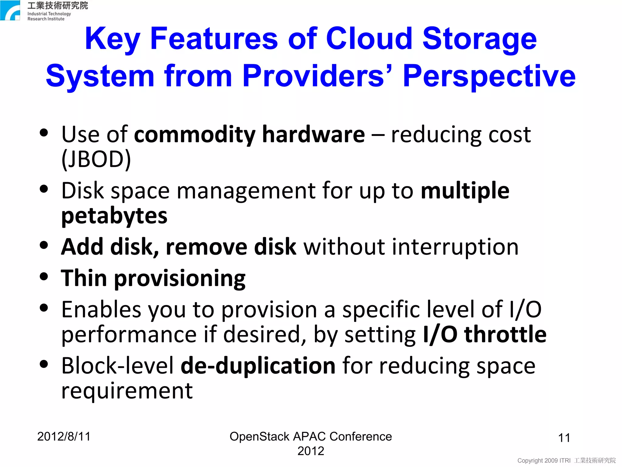 Key Features of Cloud Storage
 System from Providers’ Perspective
• Use of commodity hardware – reducing cost
  (JBOD)
• Disk space management for up to multiple
  petabytes
• Add disk, remove disk without interruption
• Thin provisioning
• Enables you to provision a specific level of I/O
  performance if desired, by setting I/O throttle
• Block-level de-duplication for reducing space
  requirement
2012/8/11         OpenStack APAC Conference              11
                             2012
                                               Copyright 2009 ITRI 工業技術研究院
 