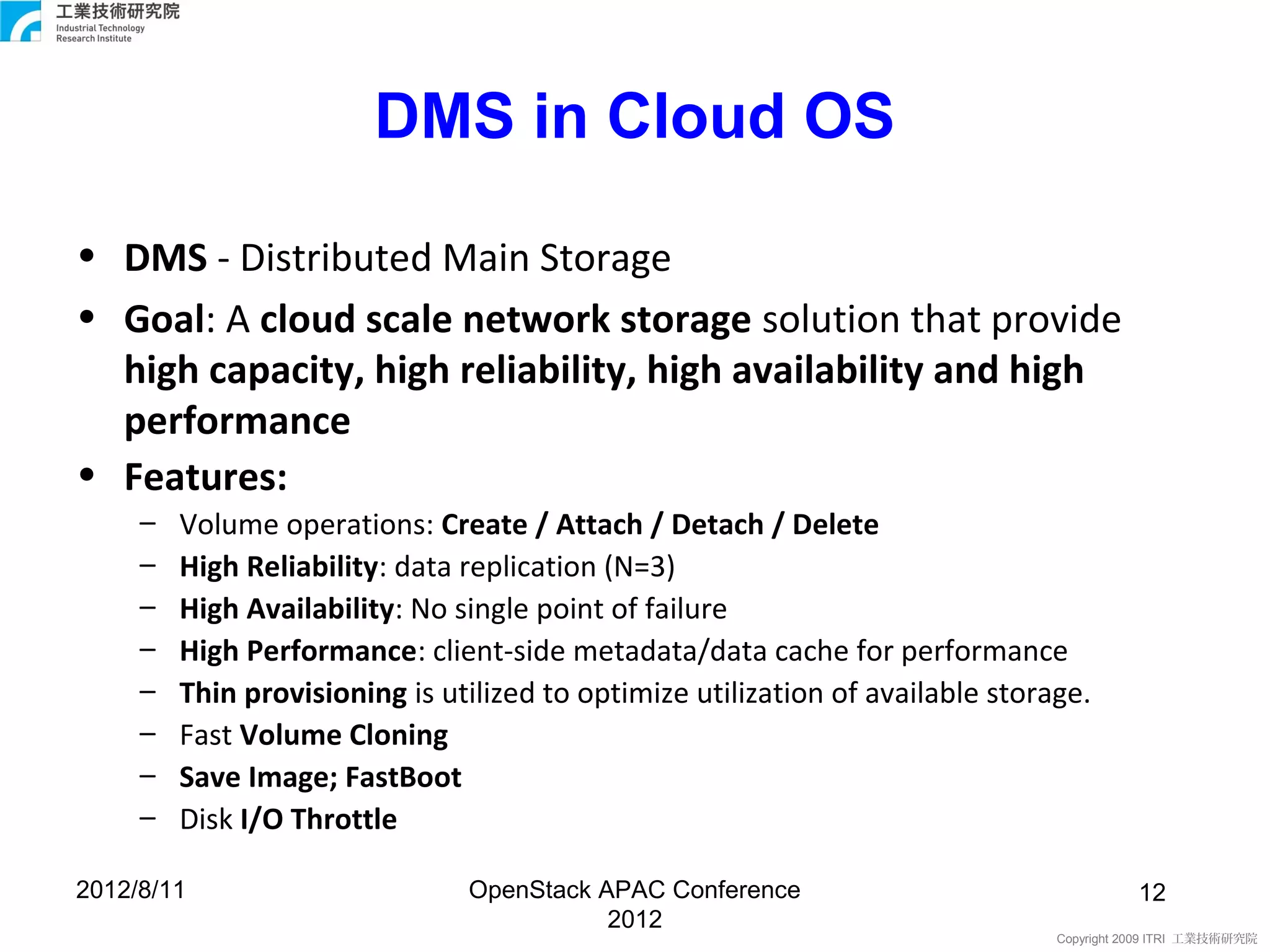 DMS in Cloud OS

• DMS - Distributed Main Storage
• Goal: A cloud scale network storage solution that provide
  high capacity, high reliability, high availability and high
  performance
• Features:
     –   Volume operations: Create / Attach / Detach / Delete
     –   High Reliability: data replication (N=3)
     –   High Availability: No single point of failure
     –   High Performance: client-side metadata/data cache for performance
     –   Thin provisioning is utilized to optimize utilization of available storage.
     –   Fast Volume Cloning
     –   Save Image; FastBoot
     –   Disk I/O Throttle

2012/8/11                       OpenStack APAC Conference                                  12
                                           2012
                                                                                 Copyright 2009 ITRI 工業技術研究院
 