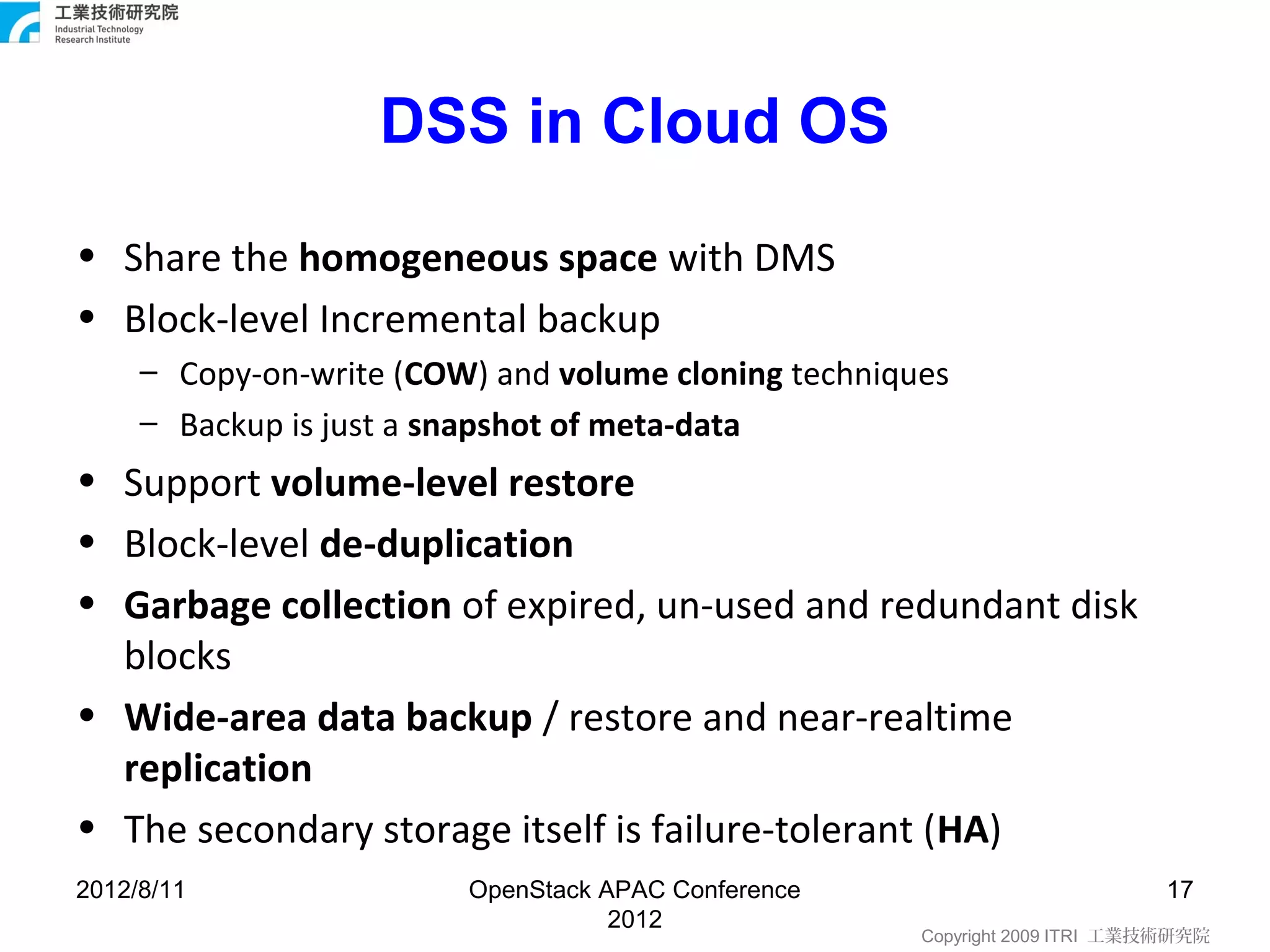 DSS in Cloud OS
• Share the homogeneous space with DMS
• Block-level Incremental backup
     – Copy-on-write (COW) and volume cloning techniques
     – Backup is just a snapshot of meta-data
• Support volume-level restore
• Block-level de-duplication
• Garbage collection of expired, un-used and redundant disk
  blocks
• Wide-area data backup / restore and near-realtime
  replication
• The secondary storage itself is failure-tolerant (HA)
2012/8/11                OpenStack APAC Conference                          17
                                    2012
                                                      Copyright 2009 ITRI 工業技術研究院
 