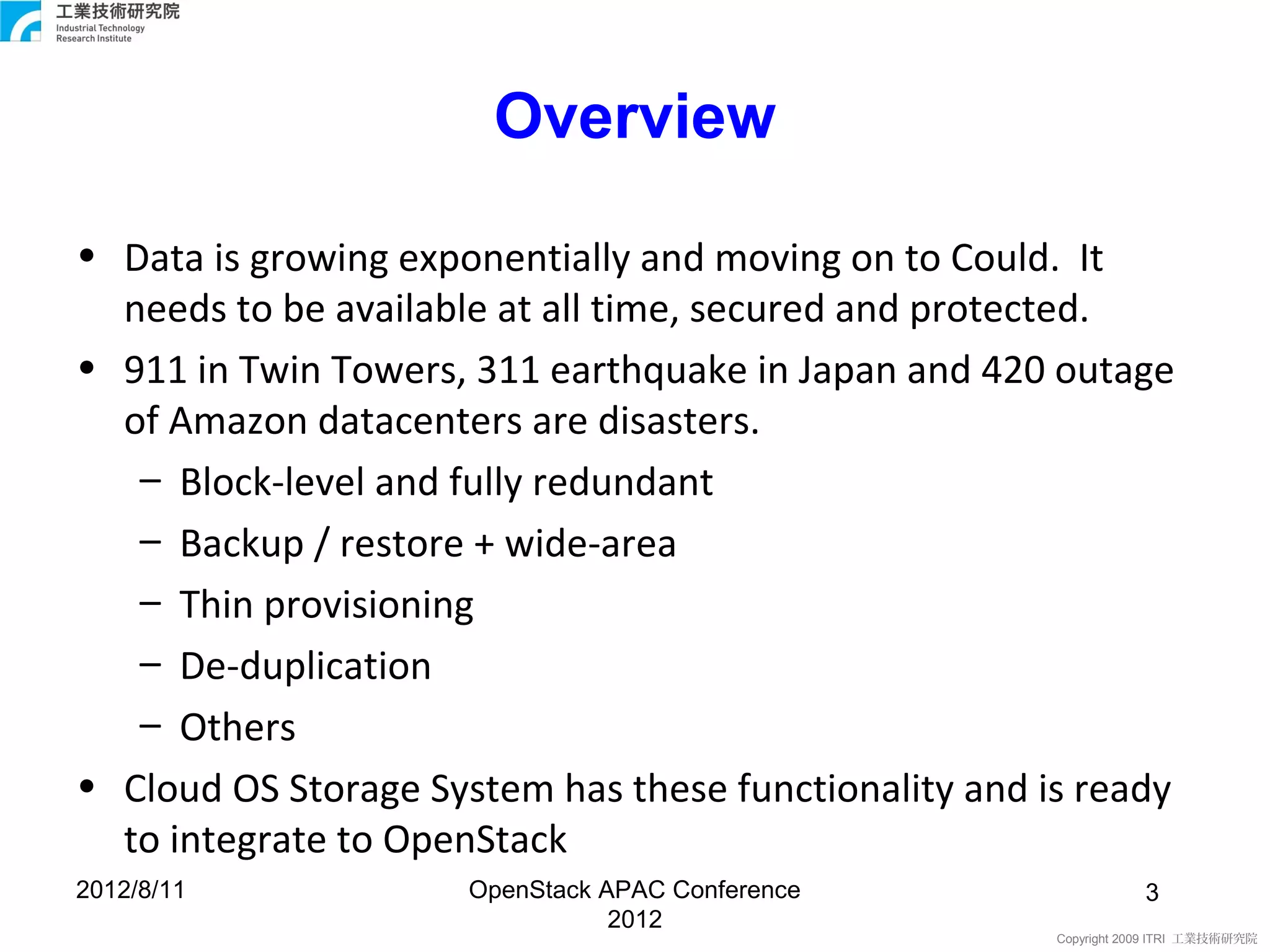Overview

• Data is growing exponentially and moving on to Could. It
  needs to be available at all time, secured and protected.
• 911 in Twin Towers, 311 earthquake in Japan and 420 outage
  of Amazon datacenters are disasters.
   – Block-level and fully redundant
   – Backup / restore + wide-area
   – Thin provisioning
   – De-duplication
   – Others
• Cloud OS Storage System has these functionality and is ready
  to integrate to OpenStack
2012/8/11             OpenStack APAC Conference                   3
                                 2012
                                                       Copyright 2009 ITRI 工業技術研究院
 