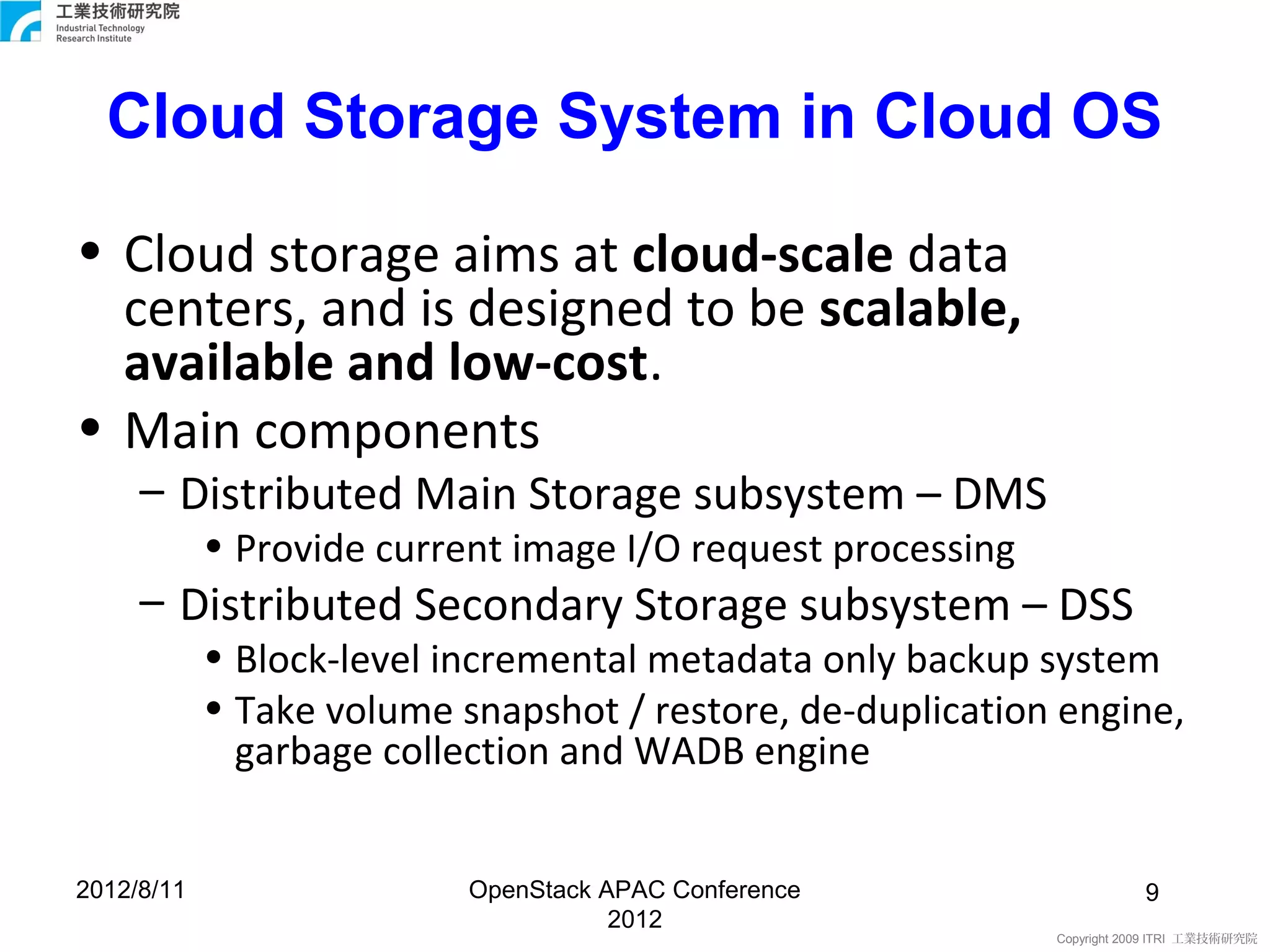 Cloud Storage System in Cloud OS

• Cloud storage aims at cloud-scale data
  centers, and is designed to be scalable,
  available and low-cost.
• Main components
     – Distributed Main Storage subsystem – DMS
            • Provide current image I/O request processing
     – Distributed Secondary Storage subsystem – DSS
            • Block-level incremental metadata only backup system
            • Take volume snapshot / restore, de-duplication engine,
              garbage collection and WADB engine


2012/8/11                  OpenStack APAC Conference                    9
                                      2012
                                                             Copyright 2009 ITRI 工業技術研究院
 