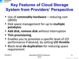 Key Features of Cloud Storage
 System from Providers’ Perspective
• Use of commodity hardware – reducing cost
  (JBOD)
• Disk space management for up to multiple
  petabytes
• Add disk, remove disk without interruption
• Thin provisioning
• Enables you to provision a specific level of I/O
  performance if desired, by setting I/O throttle
• Block-level de-duplication for reducing space
  requirement
2012/8/11         OpenStack APAC Conference              11
                             2012
                                               Copyright 2009 ITRI 工業技術研究院
 