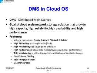 DMS in Cloud OS

• DMS - Distributed Main Storage
• Goal: A cloud scale network storage solution that provide
  high capacity, high reliability, high availability and high
  performance
• Features:
     –   Volume operations: Create / Attach / Detach / Delete
     –   High Reliability: data replication (N=3)
     –   High Availability: No single point of failure
     –   High Performance: client-side metadata/data cache for performance
     –   Thin provisioning is utilized to optimize utilization of available storage.
     –   Fast Volume Cloning
     –   Save Image; FastBoot
     –   Disk I/O Throttle

2012/8/11                       OpenStack APAC Conference                                  12
                                           2012
                                                                                 Copyright 2009 ITRI 工業技術研究院
 