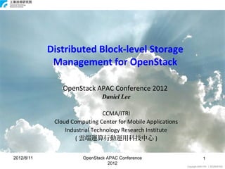 Distributed Block-level Storage
             Management for OpenStack

                OpenStack APAC Conference 2012
                               Daniel Lee

                                CCMA/ITRI
             Cloud Computing Center for Mobile Applications
                 Industrial Technology Research Institute
                     ( 雲端運算行動運用科技中心 )


2012/8/11              OpenStack APAC Conference                         1 1
                                  2012
                                                              Copyright 2009 ITRI 工業技術研究院
 