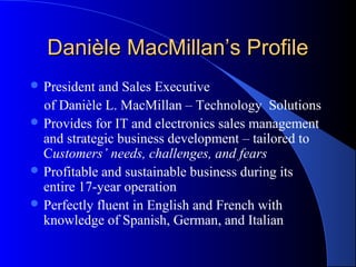 Danièle MacMillan’s Profile
 President and Sales Executive
  of Danièle L. MacMillan – Technology Solutions
 Provides for IT and electronics sales management
  and strategic business development – tailored to
  Customers’ needs, challenges, and fears
 Profitable and sustainable business during its
  entire 17-year operation
 Perfectly fluent in English and French with
  knowledge of Spanish, German, and Italian
 