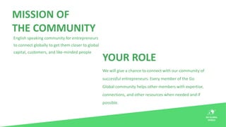 MISSION OF
THE COMMUNITY
English speaking community for entrepreneurs
to connect globally to get them closer to global
cap...