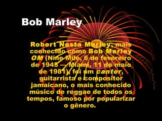Bob Marley
Robert Nesta Marley, mais
conhecido como Bob Marley
OM (Nine Mile, 6 de fevereiro
de 1945 — Miami, 11 de maio
de 1981), foi um cantor,
guitarrista e compositor
jamaicano, o mais conhecido
músico de reggae de todos os
tempos, famoso por popularizar
o gênero.
 