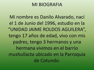 MI BIOGRAFIA
Mi nombre es Danilo Alvarado, nací
el 1 de Junio del 1996, estudio en la
“UNIDAD JAIME ROLDOS AGUILERA”,
tengo 17 años de edad, vivo con mis
padres, tengo 3 hermanos y una
hermana vivimos en el barrio
mushullacta ubicado en la Parroquia
de Cotundo.

 