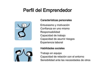 Perfil del Emprendedor 
Características personales 
Entusiasmo y motivación 
Confianza en uno mismo 
Responsabilidad 
Capacidad de trabajo 
Capacidad de asumir riesgos 
Experiencia laboral 
Habilidades sociales 
Trabajo en equipo 
Capacidad de relación con el entorno 
Sensibilidad ante las necesidades de otros 
 