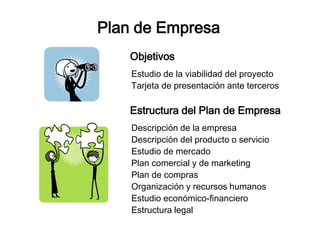 Plan de Empresa 
Objetivos 
Estudio de la viabilidad del proyecto 
Tarjeta de presentación ante terceros 
Estructura del Plan de Empresa 
Descripción de la empresa 
Descripción del producto o servicio 
Estudio de mercado 
Plan comercial y de marketing 
Plan de compras 
Organización y recursos humanos 
Estudio económico-financiero 
Estructura legal 
 