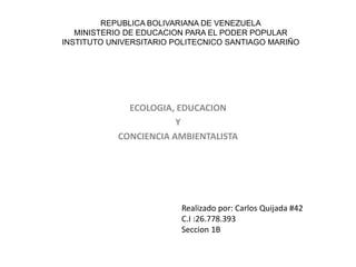 REPUBLICA BOLIVARIANA DE VENEZUELA
MINISTERIO DE EDUCACION PARA EL PODER POPULAR
INSTITUTO UNIVERSITARIO POLITECNICO SANTIAGO MARIÑO
ECOLOGIA, EDUCACION
Y
CONCIENCIA AMBIENTALISTA
Realizado por: Carlos Quijada #42
C.I :26.778.393
Seccion 1B
 