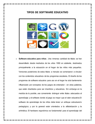 TIPOS DE SOFTWARE EDUCATIVO
 Software educativo para niños . Una inmensa cantidad de títulos se han
desarrollado desde mediados de los años 1990 en adelante, destinados
principalmente a la educación en el hogar de los niños más pequeños.
Versiones posteriores de estos títulos a menudo se comenzaron a vincular
con los contenidos educativos de los programas escolares. El diseño de los
programas de software educativo para uso en el hogar ha sido fuertemente
influenciado por conceptos de los juegos de ordenador - en otras palabras,
que están diseñados para ser divertidos y educativos. Sin embargo en la
medida de lo posible, una conveniente distinguir entre títulos adecuados al
aprendizaje y el software donde el juego es mayor que el valor educativo.El
software de aprendizaje de los niños debe tener un enfoque estructurado
pedagógico, y por lo general estar orientados a la alfabetización y la
aritmética. El hardware ergonómico es fundamental para el aprendizaje del
 