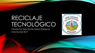 RECICLAJE
TECNOLÓGICO
Creado Por: Erick Danilo García Cárdenas
Ciclo Escolar 2017
 
