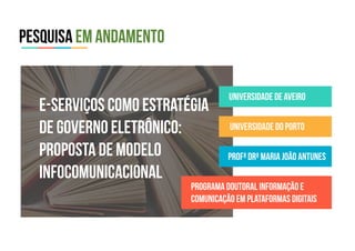 Pesquisa em andamento
universidade de aveiro
universidade do porto
profª Drª Maria João Antunes
Programa Doutoral Informação e
comunicação em plataformas digitais
E-serviços como estratégia
de governo eletrônico:
proposta de modelo
infocomunicacional
 