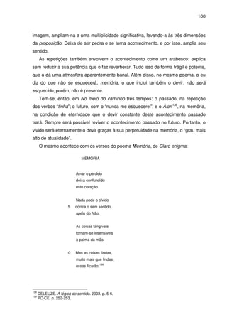 100

imagem, ampliam-na a uma multiplicidade significativa, levando-a às três dimensões
da proposição. Deixa de ser pedra e se torna acontecimento, e por isso, amplia seu
sentido.
As repetições também envolvem o acontecimento como um arabesco: explica
sem reduzir a sua potência que o faz reverberar. Tudo isso de forma frágil e potente,
que o dá uma atmosfera aparentemente banal. Além disso, no mesmo poema, o eu
diz do que não se esquecerá, memória, o que inclui também o devir: não será
esquecido, porém, não é presente.
Tem-se, então, em No meio do caminho três tempos: o passado, na repetição
dos verbos “tinha”; o futuro, com o “nunca me esquecerei”, e o Aion138, na memória,
na condição de eternidade que o devir constante deste acontecimento passado
trará. Sempre será possível reviver o acontecimento passado no futuro. Portanto, o
vivido será eternamente o devir graças à sua perpetuidade na memória, o “grau mais
alto de atualidade”.
O mesmo acontece com os versos do poema Memória, de Claro enigma:
MEMÓRIA

Amar o perdido
deixa confundido
este coração.
Nada pode o olvido
5

contra o sem sentido
apelo do Não.
As coisas tangíveis
tornam-se insensíveis
à palma da mão.

10

Mas as coisas findas,
muito mais que lindas,
139

essas ficarão.

138
139

DELEUZE. A lógica do sentido. 2003. p. 5-6.
PC-CE. p. 252-253.

 