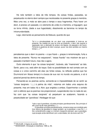 101

Há nele também a ideia de três tempos. As coisas findas, passadas, se
perpetuarão no eterno devir sempre que recolocadas no presente graças à memória.
Mais uma vez, a mala se abre para o tempo e seus fragmentos. Para haver um
devir, é preciso um passado, e o elemento de união é a memória, a linguagem, que
os torna infinito, (dada a sua fugacidade), dissolvendo as barreiras no tempo da
intramundanidade.
Logo, retornando ao pensamento de Deleuze, quando diz que
Tal é a simultaneidade de um devir cuja propriedade é furtar-se ao
presente. Na medida em que se furta ao presente, o devir não suporta a
separação nem a distinção do antes e do depois, do passado e do futuro.
Pertence à essência do devir avançar, puxar nos dois sentidos ao mesmo
140
tempo (...).

percebemos que o devir no poema – o que ficará –, graças à rememoração, furta a
ideia de presente. “Nunca me esquecerei”, “essas ficarão” nos mostram de que o
passado é também futuro, mas não o agora.
Outro elemento é que “as coisas tangíveis”, tocáveis, são “insensíveis” ao tato.
Sentir, para o eu, está além do toque. Está na possibilidade de real contato com as
coisas e o único caminho até elas (as fortes coisas, na reflexão poética que faz
Drummond em Nosso tempo) é a busca de sua raiz no mundo via palavra, e só é
possível pensá-las dentro do tempo.
Pensando-se os poemas acima, somando-se à impossibilidade de se sentir as
“coisas tangíveis / (...) à palma da mão”, notamos em todos uma esquiva do
presente, mas em todos há o Aion, que engloba a ambos. Experimentar o contato
com o silêncio que os poemas nos proporcionam, suspendendo-nos no nada do ser,
faz com que “as coisas tangíveis” só perpetuem se acabarem, fazendo a
perpetuidade ser “grandiosa”. Heidegger diz que
“tudo o que é grandioso, só pode principiar grandiosamente. Seu princípio é
até o que há de mais grandioso. (...)
O grandioso principia grandiosamente, conserva essa sua condição pelo
livre retorno da grandeza e chega também, se é grandioso, a seu fim. (...)
Só o entendimento vulgar e o homem mesquinho pensam, que o grandioso,
141
cuja duração ainda identificam com a eternidade, tem de durar sem fim.

140

DELEUZE. A lógica do sentido. 2003. p. 1.
HEIDEGGER. Introdução à metafísica. 1999. p. 46.

141

 