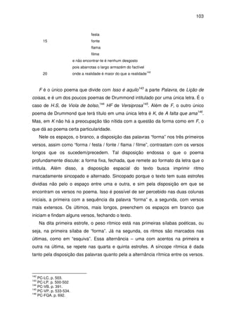 103

festa
15

fonte
flama
filme
e não encontrar-te é nenhum desgosto
pois abarrotas o largo armazém do factível

20

onde a realidade é maior do que a realidade

142

F é o único poema que divide com Isso é aquilo143 a parte Palavra, de Lição de
coisas, e é um dos poucos poemas de Drummond intitulado por uma única letra. É o
caso de H.S, de Viola de bolso,144 HF de Versiprosa145. Além de F, o outro único
poema de Drummond que terá título em uma única letra é K, de A falta que ama146.
Mas, em K não há a preocupação tão nítida com a questão da forma como em F, o
que dá ao poema certa particularidade.
Nele os espaços, o branco, a disposição das palavras “forma” nos três primeiros
versos, assim como “forma / festa / fonte / flama / filme”, contrastam com os versos
longos que os sucedem/precedem. Tal disposição endossa o que o poema
profundamente discute: a forma fixa, fechada, que remete ao formato da letra que o
intitula. Além disso, a disposição espacial do texto busca imprimir ritmo
marcadamente sincopado e alternado. Sincopado porque o texto tem suas estrofes
dividias não pelo o espaço entre uma e outra, e sim pela disposição em que se
encontram os versos no poema. Isso é possível de ser percebido nas duas colunas
iniciais, a primeira com a sequência da palavra “forma” e, a segunda, com versos
mais extensos. Os últimos, mais longos, preenchem os espaços em branco que
iniciam e findam alguns versos, fechando o texto.
Na dita primeira estrofe, o peso rítmico está nas primeiras sílabas poéticas, ou
seja, na primeira sílaba de “forma”. Já na segunda, os ritmos são marcados nas
últimas, como em “esquiva”. Essa alternância – uma com acentos na primeira e
outra na última, se repete nas quarta e quinta estrofes. A síncope rítmica é dada
tanto pela disposição das palavras quanto pela a alternância rítmica entre os versos.

142

PC-LC. p. 503.
PC-LP. p. 500-502
144
PC-VB. p. 391.
145
PC-VP. p. 533-534.
146
PC-FQA. p. 692.
143

 