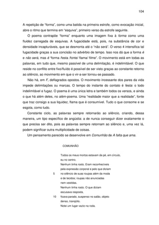 104

A repetição de “forma”, como uma batida na primeira estrofe, como evocação inicial,
abre o ritmo que termina em “esquiva”, primeiro verso da estrofe seguinte.
O poema contrapõe “forma” enquanto uma imagem fixa à forma como uma
fluidez carregada de esquivas. A fugacidade está, pois, na substância de cor e
densidade incapturáveis, que se desmonta até o “não será”. O verso 4 intensifica tal
fugacidade graças a sua concisão no advérbio de tempo. Isso nos dá que a forma é
e não será, mas é “forma /festa /fonte/ flama/ filme”. O movimento está em todas as
palavras, em tudo que, mesmo passível de uma delimitação, é indelimitável. O que
reside no conflito entre fixo/fluído é possível de ser visto graças ao constante retorno
ao silêncio, ao movimento em que o vir-a-ser tornou-se passado.
Não há, em F, deflagrados opostos. O movimento incessante dos pares da vida
impede delimitações ou marcas. O tempo do instante do contato é festa: o todo
indelimitável e fugaz. O poema é uma única letra e também todos os versos, e ainda
o que há além deles, no além-poema. Uma “realidade maior que a realidade”, fonte
que traz consigo a sua liquidez, flama que é consumível. Tudo o que consome e se
esgota, como tudo.
Constante ciclo, as palavras sempre retornarão ao silêncio, criando, dessa
maneira, um tipo específico de angústia: a de nunca conseguir dizer exatamente o
que precisa ser dito, pois as palavras sempre retornam ao silêncio e, uma vez lá,
podem significar outra multiplicidade de coisas.
Um pensamento parecido se desenvolve em Comunhão de A falta que ama.
COMUNHÃO
Todos os meus mortos estavam de pé, em círculo,
eu no centro.
Nenhum tinha rosto. Eram reconhecíveis
pela expressão corporal e pelo que diziam
5

no silêncio de suas roupas além da moda
e de tecidos; roupas não anunciadas
nem vestidas.
Nenhum tinha rosto. O que diziam
escusava resposta,

10

ficava parado, suspenso no salão, objeto
denso, tranqüilo.
Notei um lugar vazio na roda.

 