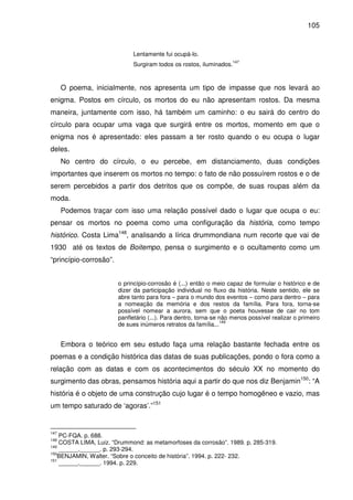 105

Lentamente fui ocupá-lo.
Surgiram todos os rostos, iluminados.

147

O poema, inicialmente, nos apresenta um tipo de impasse que nos levará ao
enigma. Postos em círculo, os mortos do eu não apresentam rostos. Da mesma
maneira, juntamente com isso, há também um caminho: o eu sairá do centro do
círculo para ocupar uma vaga que surgirá entre os mortos, momento em que o
enigma nos é apresentado: eles passam a ter rosto quando o eu ocupa o lugar
deles.
No centro do círculo, o eu percebe, em distanciamento, duas condições
importantes que inserem os mortos no tempo: o fato de não possuírem rostos e o de
serem percebidos a partir dos detritos que os compõe, de suas roupas além da
moda.
Podemos traçar com isso uma relação possível dado o lugar que ocupa o eu:
pensar os mortos no poema como uma configuração da história, como tempo
histórico. Costa Lima148, analisando a lírica drummondiana num recorte que vai de
1930 até os textos de Boitempo, pensa o surgimento e o ocultamento como um
“princípio-corrosão”.
o princípio-corrosão é (...) então o meio capaz de formular o histórico e de
dizer da participação individual no fluxo da história. Neste sentido, ele se
abre tanto para fora – para o mundo dos eventos – como para dentro – para
a nomeação da memória e dos restos da família. Para fora, torna-se
possível nomear a aurora, sem que o poeta houvesse de cair no tom
panfletário (...). Para dentro, torna-se não menos possível realizar o primeiro
149
de sues inúmeros retratos da família...

Embora o teórico em seu estudo faça uma relação bastante fechada entre os
poemas e a condição histórica das datas de suas publicações, pondo o fora como a
relação com as datas e com os acontecimentos do século XX no momento do
surgimento das obras, pensamos história aqui a partir do que nos diz Benjamin150: “A
história é o objeto de uma construção cujo lugar é o tempo homogêneo e vazio, mas
um tempo saturado de ‘agoras’.”151

147

PC-FQA. p. 688.
COSTA LIMA, Luiz. “Drummond: as metamorfoses da corrosão”. 1989. p. 285-319.
149
______.______. p. 293-294.
150
BENJAMIN, Walter. “Sobre o conceito de história”. 1994. p. 222- 232.
151
______.______. 1994. p. 229.
148

 