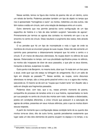 106

Nesse sentido, temos na figura dos mortos do poema não só um dentro, como
um retrato de família. Podemos perceber também um tipo de objeto no tempo que
nos é apresentado “homogêneo e vazio”: os mortos, indistintos uns dos outros, não
têm rostos e estão em círculo, sem uma relação de destaque entre um e outro.
Outro elemento que nos permite pensá-los como configuração de um tipo
específico de história é o fato de eles também surgirem “saturados de agoras”.
Primeiramente por termos os agoras dos contatos no momento em que o eu se
encontra no centro do círculo. Disso resultará o surgimento dos rostos, feito através
do olhar.
O eu percebe que há um tipo de incompletude e nota o lugar de onde os
membros do círculo se enunciam graças às suas roupas. Estas não são somente um
caminho para pensarmos o distanciamento temporal que há entre o centro e o
círculo. É um marco de discursos silenciosos. As roupas dizem no silêncio de suas
épocas. Distanciados no tempo, com sua pluralidade significativa presa no silêncio,
os mortos são incapazes de dizer de seus passados, o que põe os seus dizeres,
tranquilos e densos, suspensos no salão.
Outro ponto é de Benjamin, no mesmo texto, dizer que “A moda tem um faro para
o atual, onde quer que ele esteja na folhagem do antigamente. Ela é um salto de
tigre em direção ao passado.”152. Nesse sentido, as roupas, como discursos
silenciosos no tempo, são a única ponte possível entre o eu e o agora dos mortos,
saturando-os. O mesmo se dá com as “roupas que mudam tanto” em Assalto: são o
salto em direção aos fragmentos passados.
Podemos dizer, com isso, que o eu, nesse primeiro momento do poema,
compartilha do processo de tensões entre si e sua história, representados no texto
por sua posição no centro do círculo dos mortos sem rosto. Isolados e distanciados,
postos em condições diferentes, o único vínculo que possuem é a saturação de
agoras de ambos, presentes em seus mútuos silêncios, pois o que os mortos dizem
escusa resposta.
A partir do momento que a configuração dessa condição tanto do eu quanto dos
mortos torna-se clara; dito de outra forma, quando percebemos exatamente que
lugar cada um dos dois elementos do poema ocupam no espaço e no tempo, o eu

152

BENJAMIN. “Sobre o conceito de história”. 1994. p. 230.

 