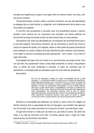 107

começa sua trajetória por ocupar o seu lugar entre os mortos e fazer, com isso, com
que surja o enigma.
Temos dois blocos no texto, então: o primeiro momento, em que são delimitados
os espaços do eu e dos mortos, e o segundo, com o deslocamento do eu para a sua
comunhão com aqueles.
O caminho que processará a corrosão (que nos possibilitará pensar o poema
também como resumo de um movimento que acontece nos textos poéticos de
Drummond ao longo do tempo) se dá nos três versos finais, os mais densos.
Começamos por notar sua densidade por um processo de reconhecimento que o
eu faz dos espaços. No primeiro momento, ele se reconhece no centro do círculo e
marca os lugares de ambos. Em seguida, passa a maior parte do poema dizendo de
como estavam os mortos. Depois de tentar delimitá-los das maneiras mais diversas,
e de repetir no verso 8 a condição que eles apresentam – sem rostos – o eu nota um
lugar entre eles.
A percepção do lugar entre os mortos é um caminho para uma dupla morte. Uma
vez que eles não apresentam rostos, ainda estão presentes no tempo, mergulhados
nele, à mercê de suas mudanças e contatos. A partir do momento que os
apresentam, a condição pode ser pensada a partir de uma ideia de completude.
Isso porque
Em vez de aspiração e desejo de violar a banalidade comum à vida
cotidiana, (...) encontramos agora a morte como a matéria da experiência.
Sustentada pela duração real, a convivência com os mortos na poesia de
Carlos Drummond de Andrade, excede o saudosismo da escavação do
passado, à busca de lembranças consoladoras. É uma maneira oblíqua
pela qual o poeta experimenta a possibilidade, intrínseca à existência de
sua própria morte, e que, alheia ao sentimento de fuga da vida, depende do
nexo intersubjetivo, da comunhão amorosa com os que se acham
separados do tempo. Devolvendo aos mortos a humanidade que perderam,
essa experiência transversa ameniza, para quem os evoca, o caráter
153
inumano da morte, e ainda embota o seu gume de provocante mistério.

Devolver a humanidade que perderam os mortos é, como vimos em Viagem na
família, devolver-lhes a capacidade de fala na linguagem, que também não aparece
em Comunhão. O eu pode vislumbrar os mortos em círculos, mas eles falam nada.
O lugar dos mortos é o nada que circunda o eu, que está no centro. Do centro do
nada, o eu não se comunica com eles. É preciso passar para o lugar do nada,
saindo do seu envolvimento circundante.
153

NUNES, Benedito. A clave do poético. São Paulo: Companhia das Letras, 2009. p. 241.

 