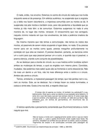 108

O nada, então, nos envolve. Estamos no centro do círculo do nada que nos funda
enquanto seres-aí da presença. Em silêncio autêntico, na suspensão que a angústia
ou o tédio nos fazem vislumbrá-lo, a imperiosa comunhão com os mortos se dá. A
suspensão nos põe mortos e também vivos, pois não perdemos a faculdade que os
mortos já não mais têm: a de comunicar. Estarmos suspensos no nada é uma
maneira de, no lugar dos mortos, renascer. O renascimento que nos carregará,
naquele mínimo instante em que nos envolvemos, de toda a potência criadora da
linguagem.
Da mesma maneira que não temos a comunicação, não temos os rostos dos
mortos, só passíveis de serem vistos ocupando o lugar deles, no nada. O eu precisa
morrer para ver os mortos como iguais, precisa mergulhar profundamente na
condição em que eles se inserem. É preciso dissolver, portanto, as barreiras entre
um e outro para que seja possível pensar um e outro, e quando isso é possível, o
poema silencia, criando outro conjunto de possibilidades.
Ao se deslocar para a borda do círculo, eu e sua história enfim fundidos sofrem
ambos as mudanças do tempo, o qual os engloba num mesmo plano. Corroídos,
mudados, não podemos mais saber quais são as fronteiras e como dissociá-los. Não
há mais um dentro e um fora, não há mais diferença entre o centro e o círculo.
Ambos são centro e círculo.
Temos, entretanto, a implacável passagem do tempo, que não perdoa nem o eu,
nem os mortos. Este, ao se deslocar, faz o tempo trazer os rostos iluminados, e
coloca-o entre eles. Costa Lima nos dirá, a respeito disso que
O tempo não rói apenas os mortos; rói também (ou sobretudo?) o seu
sobrevivente. Dizer que o verso se destina à sua expiação seria falseá-lo. O
verso diz o que não expia; que por isso sempre retorna. O verso exige algo
a que se conecte; uma esperança, um sentido, um além de sua fatura. Algo
entretanto que, em termos de permanência, em Drummond não se
154
descobre.

O teórico aprofunda o pensamento comentando que Drummond tematiza a morte
naquilo que vive.
Não se busca a morte com o apaziguamento senão como o que se insere
no que está. (...) para o poeta Drummond, existir supõe duas faces. Na
primeira, ressaltam os conflitos de que derivam os restos, cacos e projetos,
fragmentos de corpos e de construções corroídas pela passagem do
154

COSTA LIMA. ”Drummond: as metamorfoses da corrosão”. 1989. p. 308-309.

 