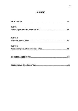 11

SUMÁRIO

INTRODUÇÃO.......................................................................................................12
PARTE I
“Essa viagem é mortal, e começá-la!”................................................................18

PARTE II
Interesse, pensar, saber.......................................................................................42
PARTE III
Poesia: canção que fala como dois olhos..........................................................80

CONSIDERAÇÕES FINAIS...................................................................................119

REFERÊNCIAS BIBLIOGRÁFICAS......................................................................126

 