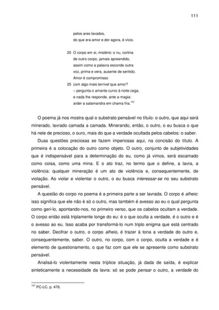 111

pelos ares lavados,
do que era amor e dor agora, é vício.
20 O corpo em si, mistério: o nu, cortina
de outro corpo, jamais apreendido,
assim como a palavra esconde outra
voz, prima e vera, ausente de sentido.
Amor é compromisso
25 com algo mais terrível que amor?
– pergunta o amante curvo à noite cega,
e nada lhe responde, ante a magia:
157

arder a salamandra em chama fria.

O poema já nos mostra qual o substrato pensável no título: o outro, que aqui será
minerado, lavrado camada a camada. Minerando, então, o outro, o eu busca o que
há nele de precioso, o ouro, mais do que a verdade ocultada pelos cabelos: o saber.
Duas questões preciosas se fazem imperiosas aqui, na concisão do título. A
primeira é a colocação do outro como objeto. O outro, conjunto de subjetividades
que é indispensável para a determinação do eu, como já vimos, será escamado
como coisa, como uma mina. E o ato traz, no termo que o define, a lavra, a
violência: qualquer mineração é um ato de violência e, consequentemente, de
violação. Ao violar e violentar o outro, o eu busca interessar-se no seu substrato
pensável.
A questão do corpo no poema é a primeira parte a ser lavrada. O corpo é alheio:
isso significa que ele não é só o outro, mas também é avesso ao eu o qual pergunta
como geri-lo, apontando-nos, no primeiro verso, que os cabelos ocultam a verdade.
O corpo então está triplamente longe do eu: é o que oculta a verdade, é o outro e é
o avesso ao eu. Isso acaba por transformá-lo num triplo enigma que está centrado
no saber. Decifrar o outro, o corpo alheio, é trazer à tona a verdade do outro e,
consequentemente, saber. O outro, no corpo, com o corpo, oculta a verdade e é
elemento de questionamento, o que faz com que ele se apresente como substrato
pensável.
Analisá-lo violentamente nesta tríplice situação, já dada de saída, é explicar
sinteticamente a necessidade da lavra: só se pode pensar o outro, a verdade do

157

PC-LC. p. 476.

 